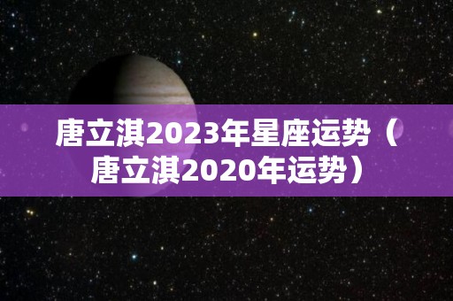 唐立淇2023年星座运势（唐立淇2020年运势）