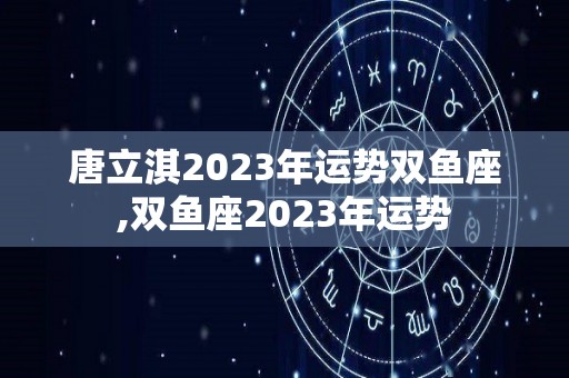 唐立淇2023年运势双鱼座,双鱼座2023年运势