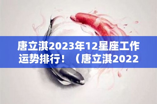 唐立淇2023年12星座工作运势排行！（唐立淇2022年12星座运势）