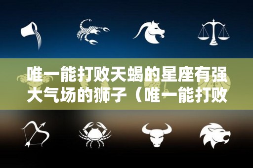 唯一能打败天蝎的星座有强大气场的狮子（唯一能打败天蝎的星座有强大气场的狮子吗）