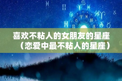 喜欢不粘人的女朋友的星座（恋爱中最不粘人的星座）