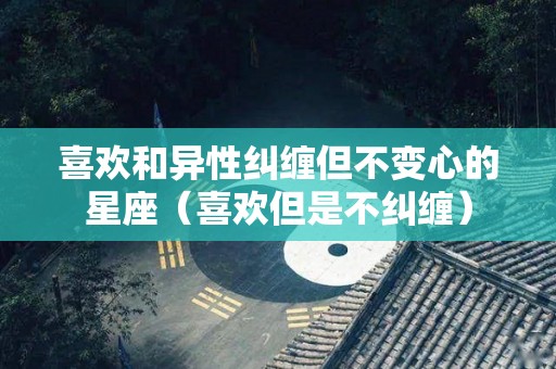 喜欢和异性纠缠但不变心的星座（喜欢但是不纠缠）