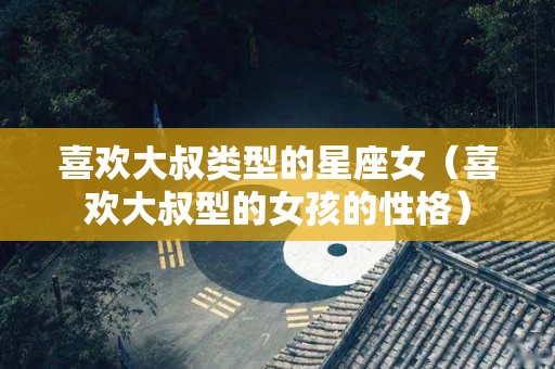 喜欢大叔类型的星座女（喜欢大叔型的女孩的性格）
