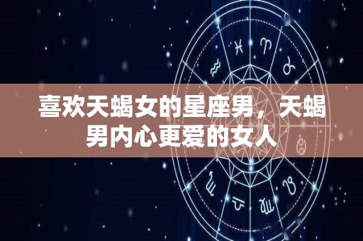 喜欢天蝎女的星座男，天蝎男内心更爱的女人