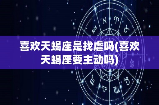 喜欢天蝎座是找虐吗(喜欢天蝎座要主动吗)