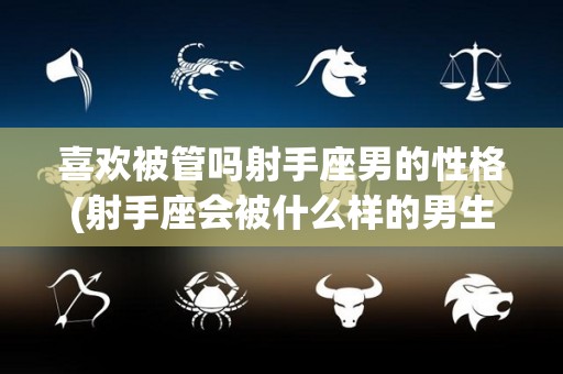 喜欢被管吗射手座男的性格(射手座会被什么样的男生喜欢)
