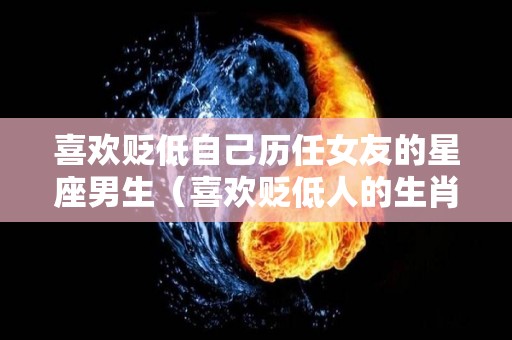 喜欢贬低自己历任女友的星座男生（喜欢贬低人的生肖男）