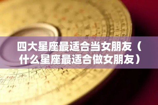 四大星座最适合当女朋友（什么星座最适合做女朋友）