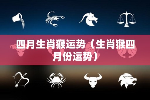 四月生肖猴运势（生肖猴四月份运势）