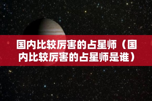 国内比较厉害的占星师（国内比较厉害的占星师是谁）