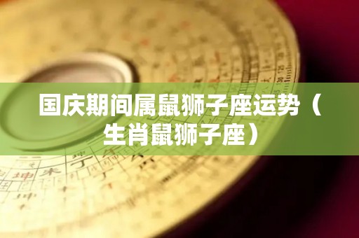 国庆期间属鼠狮子座运势（生肖鼠狮子座）