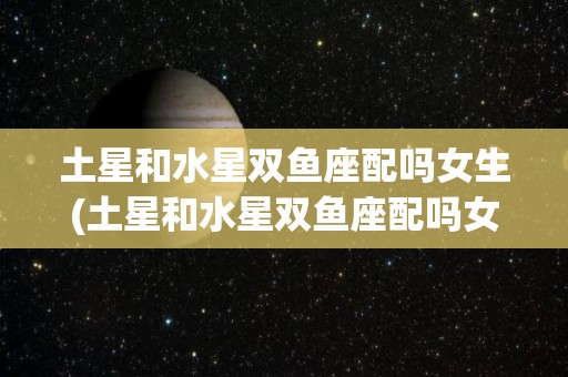 土星和水星双鱼座配吗女生(土星和水星双鱼座配吗女生能结婚吗)