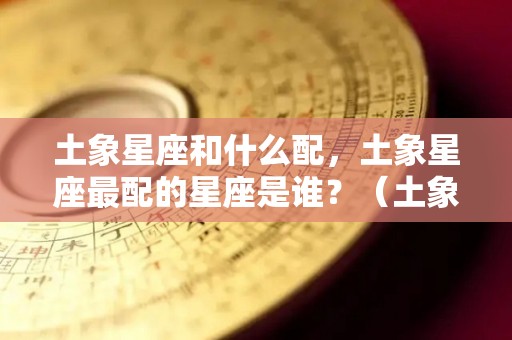 土象星座和什么配，土象星座最配的星座是谁？（土象星座和什么配,土象星座最配的星座是谁呢）