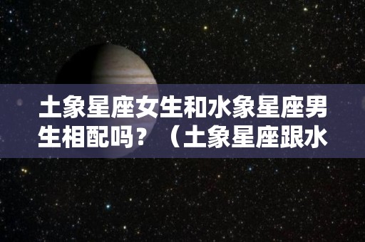 土象星座女生和水象星座男生相配吗？（土象星座跟水象星座合得来吗）