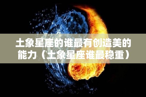 土象星座的谁最有创造美的能力（土象星座谁最稳重）
