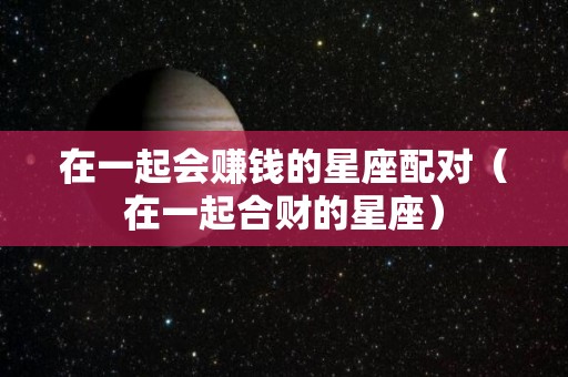 在一起会赚钱的星座配对（在一起合财的星座）
