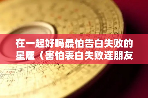在一起好吗最怕告白失败的星座（害怕表白失败连朋友也做不成）