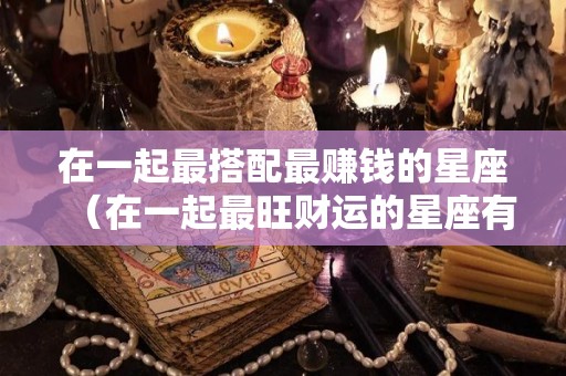 在一起最搭配最赚钱的星座（在一起最旺财运的星座有哪些）
