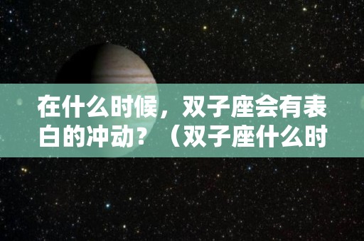 在什么时候，双子座会有表白的冲动？（双子座什么时候被表白）