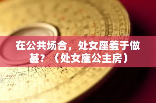 在公共场合，处女座羞于做甚？（处女座公主房）