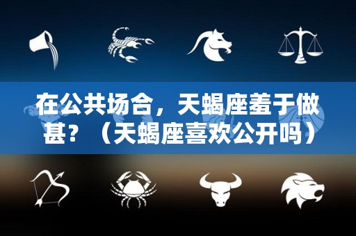 在公共场合，天蝎座羞于做甚？（天蝎座喜欢公开吗）