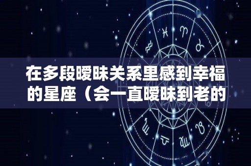 在多段暧昧关系里感到幸福的星座（会一直暧昧到老的星座配对有哪些?）