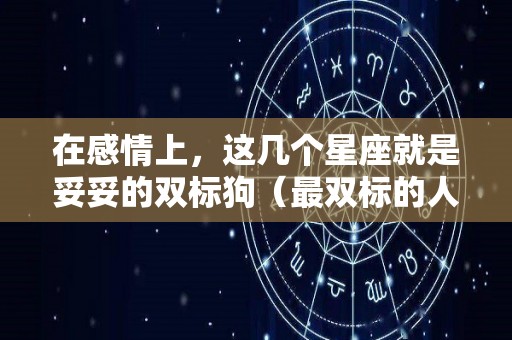 在感情上，这几个星座就是妥妥的双标狗（最双标的人）
