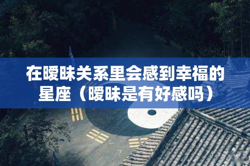 在暧昧关系里会感到幸福的星座（暧昧是有好感吗）