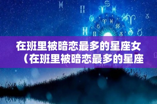 在班里被暗恋最多的星座女（在班里被暗恋最多的星座男）