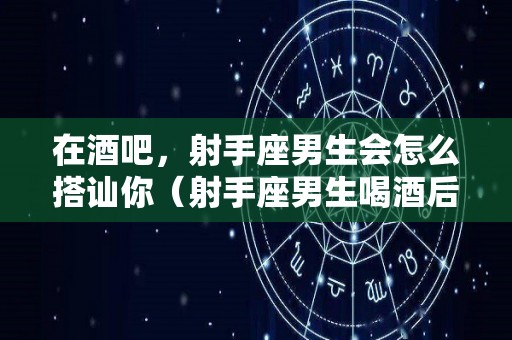 在酒吧，射手座男生会怎么搭讪你（射手座男生喝酒后会干什么）