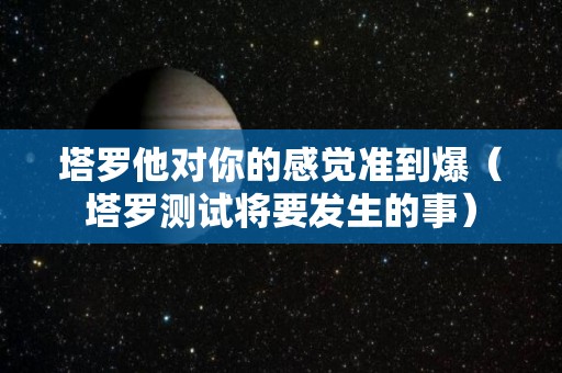 塔罗他对你的感觉准到爆（塔罗测试将要发生的事）
