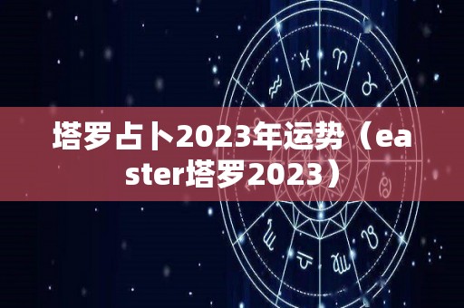 塔罗占卜2023年运势（easter塔罗2023）