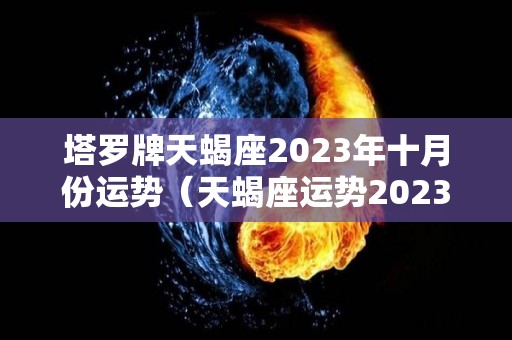 塔罗牌天蝎座2023年十月份运势（天蝎座运势2023年与整体运势）