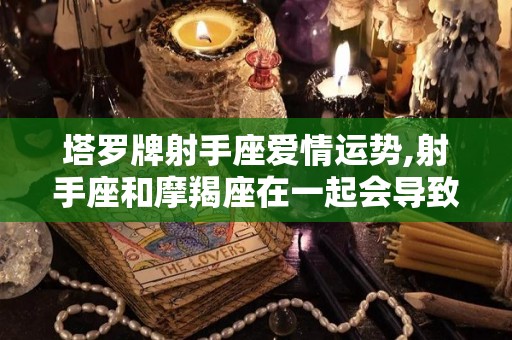 塔罗牌射手座爱情运势,射手座和摩羯座在一起会导致感情破裂