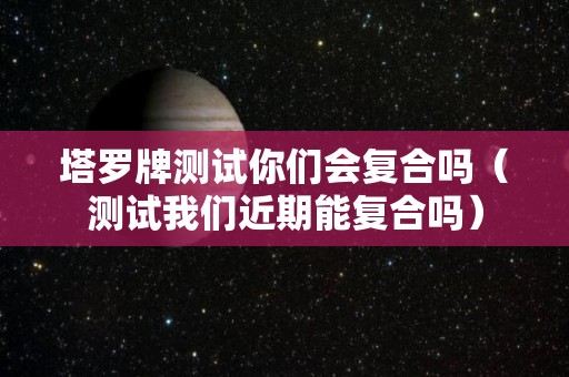 塔罗牌测试你们会复合吗（测试我们近期能复合吗）