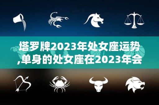 塔罗牌2023年处女座运势,单身的处女座在2023年会遇到怎样的桃花运？