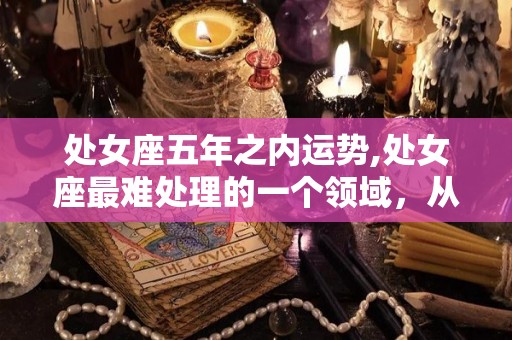 处女座五年之内运势,处女座最难处理的一个领域，从你嘴里说的一句话就能说出意思