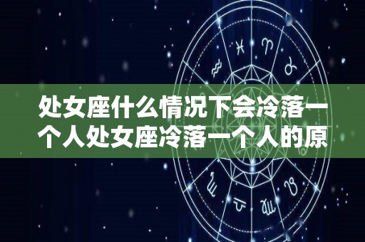 处女座什么情况下会冷落一个人处女座冷落一个人的原因有哪些（处女座为什么会冷战）