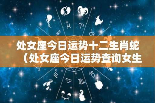 处女座今日运势十二生肖蛇（处女座今日运势查询女生属蛇）