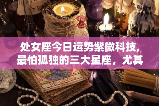 处女座今日运势紫微科技,最怕孤独的三大星座，尤其是巨蟹座