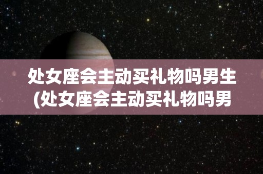 处女座会主动买礼物吗男生(处女座会主动买礼物吗男生喜欢吗)