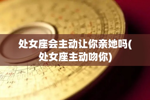 处女座会主动让你亲她吗(处女座主动吻你)