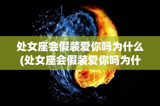 处女座会假装爱你吗为什么(处女座会假装爱你吗为什么不删微信)