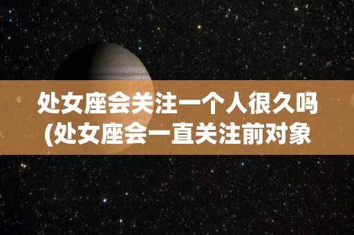 处女座会关注一个人很久吗(处女座会一直关注前对象的动态吗)