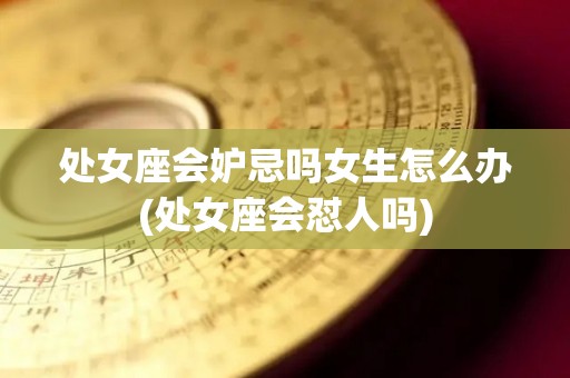 处女座会妒忌吗女生怎么办(处女座会怼人吗)