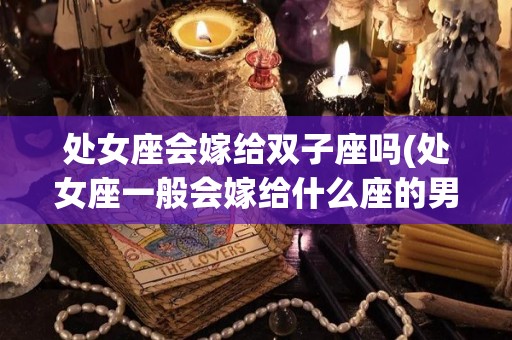 处女座会嫁给双子座吗(处女座一般会嫁给什么座的男生)