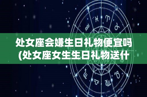 处女座会嫌生日礼物便宜吗(处女座女生生日礼物送什么好)