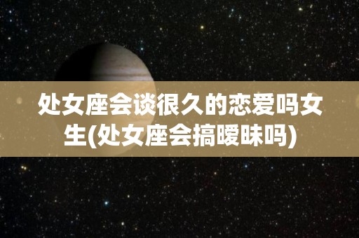 处女座会谈很久的恋爱吗女生(处女座会搞暧昧吗)