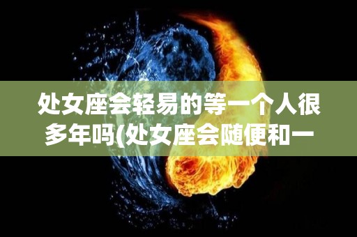 处女座会轻易的等一个人很多年吗(处女座会随便和一个人在一起吗)