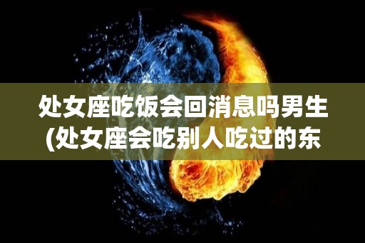 处女座吃饭会回消息吗男生(处女座会吃别人吃过的东西吗)